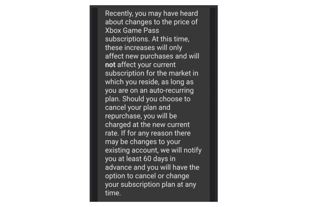 Recently, you may have heard about changes to the price of Xbox Game Pass subscriptions. At this time, these increases will only affect new purchases and will not affect your current subscription for the market in which you reside, as long as you are on an auto-recurring plan. Should you choose to cancel your plan and repurchase, you will be charged at the new current rate. If for any reason there may be changes to your existing account, we will notify you at least 60 days in advance and you will have the option to cancel or change your subscription plan at any time.